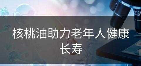 核桃油助力老年人健康长寿(核桃油对老人的功效与作用)